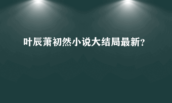 叶辰萧初然小说大结局最新？