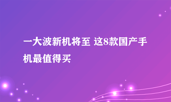 一大波新机将至 这8款国产手机最值得买