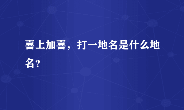 喜上加喜，打一地名是什么地名？