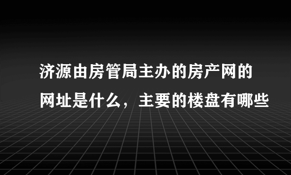 济源由房管局主办的房产网的网址是什么，主要的楼盘有哪些