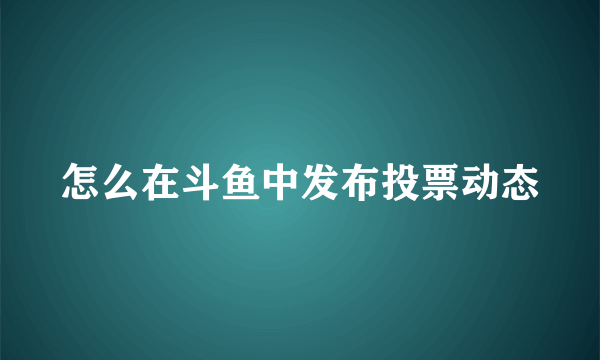 怎么在斗鱼中发布投票动态