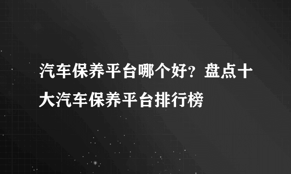 汽车保养平台哪个好？盘点十大汽车保养平台排行榜