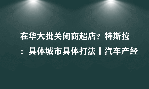 在华大批关闭商超店？特斯拉：具体城市具体打法丨汽车产经