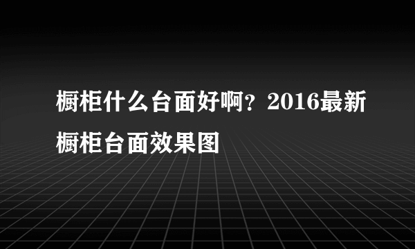 橱柜什么台面好啊？2016最新橱柜台面效果图