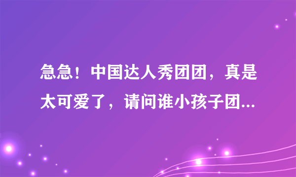 急急！中国达人秀团团，真是太可爱了，请问谁小孩子团团资料和照片、图片呀，谢谢！