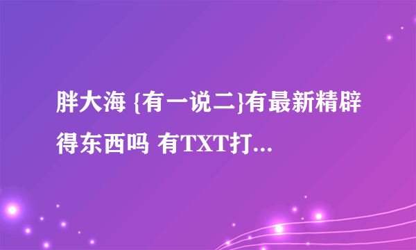 胖大海 {有一说二}有最新精辟得东西吗 有TXT打包汇总吗 这样比较小