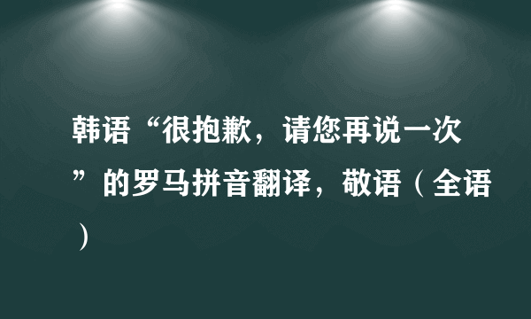 韩语“很抱歉，请您再说一次”的罗马拼音翻译，敬语（全语）