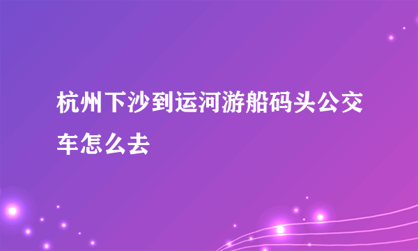 杭州下沙到运河游船码头公交车怎么去