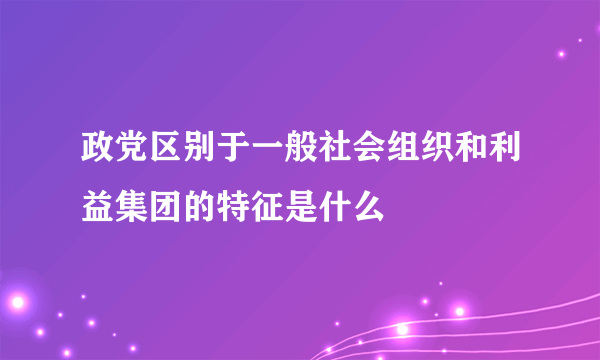 政党区别于一般社会组织和利益集团的特征是什么