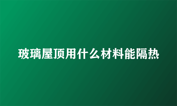 玻璃屋顶用什么材料能隔热