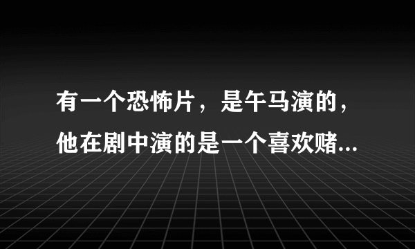 有一个恐怖片，是午马演的，他在剧中演的是一个喜欢赌的人，后来不知道怎么死了。有一天一个人到一个房间