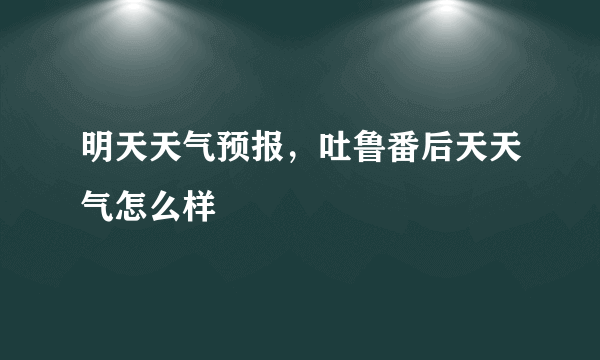 明天天气预报，吐鲁番后天天气怎么样