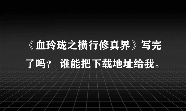 《血玲珑之横行修真界》写完了吗？ 谁能把下载地址给我。