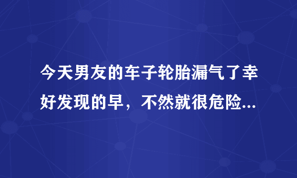 今天男友的车子轮胎漏气了幸好发现的早，不然就很危险了。如果下次再出现这样的漏气情况没有及时发现怎么