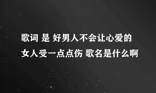 歌词 是 好男人不会让心爱的女人受一点点伤 歌名是什么啊