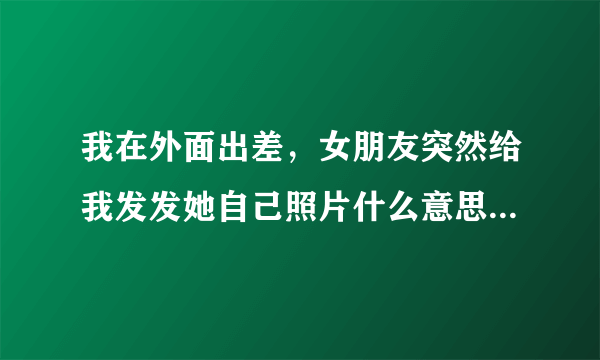 我在外面出差，女朋友突然给我发发她自己照片什么意思呀？，大家解释解释，发信息也不回？