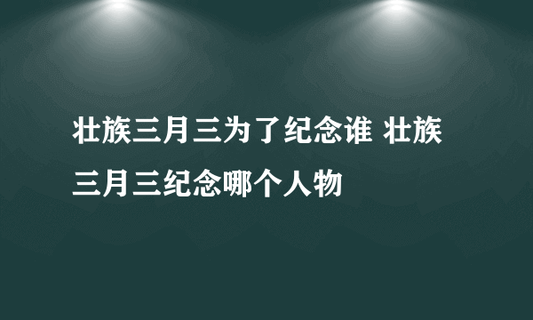 壮族三月三为了纪念谁 壮族三月三纪念哪个人物