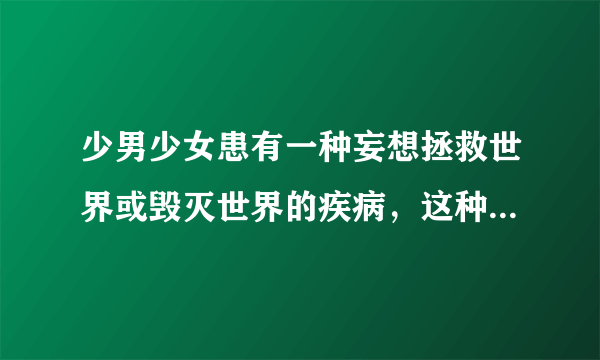 少男少女患有一种妄想拯救世界或毁灭世界的疾病，这种病叫做？