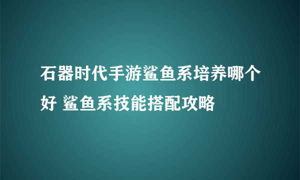 石器时代手游鲨鱼系培养哪个好 鲨鱼系技能搭配攻略