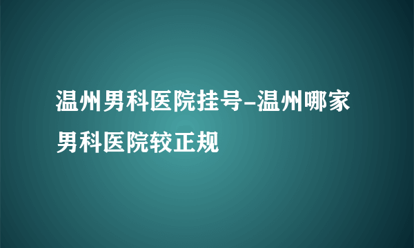 温州男科医院挂号-温州哪家男科医院较正规