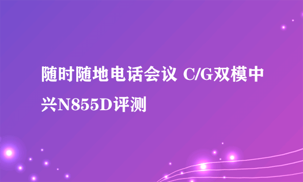 随时随地电话会议 C/G双模中兴N855D评测