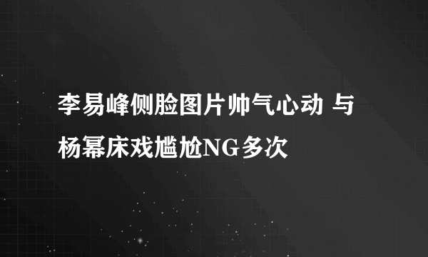 李易峰侧脸图片帅气心动 与杨幂床戏尴尬NG多次