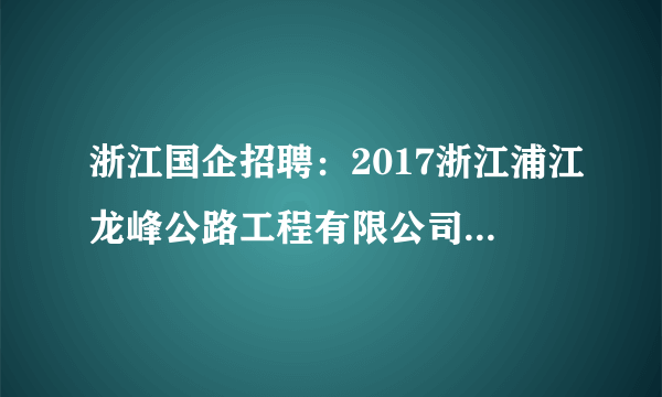 浙江国企招聘：2017浙江浦江龙峰公路工程有限公司招聘启事