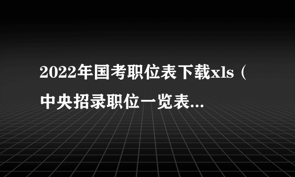 2022年国考职位表下载xls（中央招录职位一览表招录655个职位共1195人）