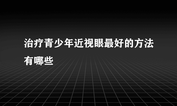 治疗青少年近视眼最好的方法有哪些