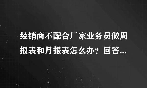 经销商不配合厂家业务员做周报表和月报表怎么办？回答的好有另加一百分