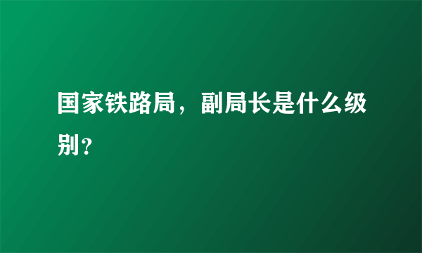 国家铁路局，副局长是什么级别？