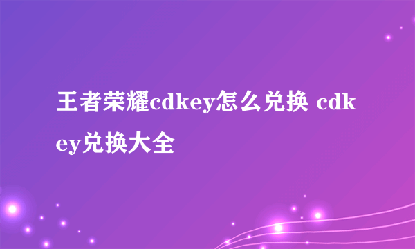 王者荣耀cdkey怎么兑换 cdkey兑换大全