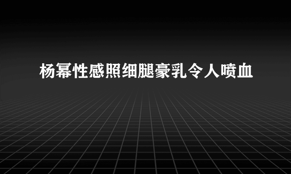 杨幂性感照细腿豪乳令人喷血