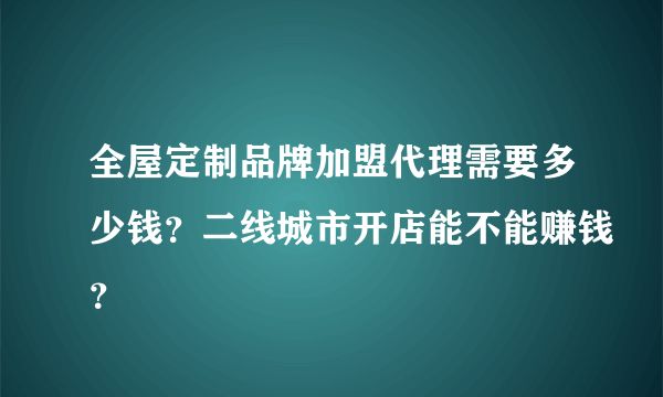 全屋定制品牌加盟代理需要多少钱？二线城市开店能不能赚钱？