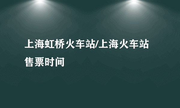 上海虹桥火车站/上海火车站售票时间