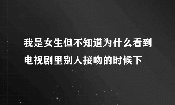 我是女生但不知道为什么看到电视剧里别人接吻的时候下