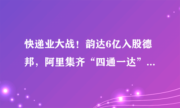 快递业大战！韵达6亿入股德邦，阿里集齐“四通一达”，顺丰急了