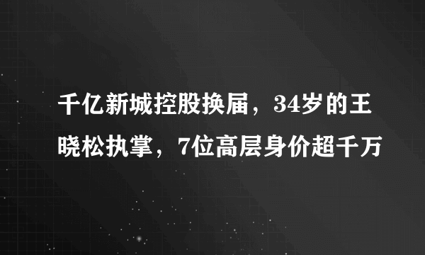 千亿新城控股换届，34岁的王晓松执掌，7位高层身价超千万