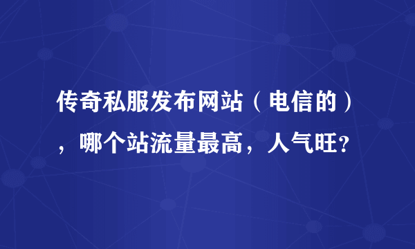 传奇私服发布网站（电信的），哪个站流量最高，人气旺？