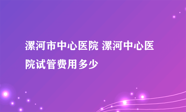 漯河市中心医院 漯河中心医院试管费用多少