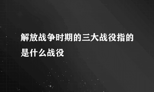 解放战争时期的三大战役指的是什么战役