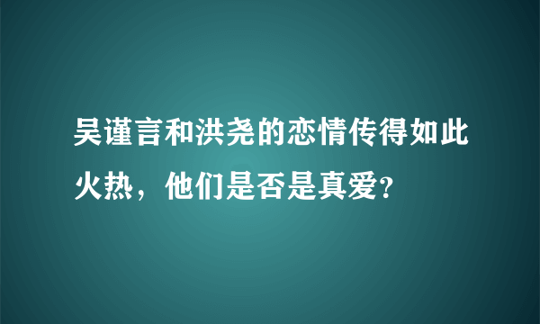 吴谨言和洪尧的恋情传得如此火热，他们是否是真爱？