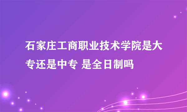 石家庄工商职业技术学院是大专还是中专 是全日制吗