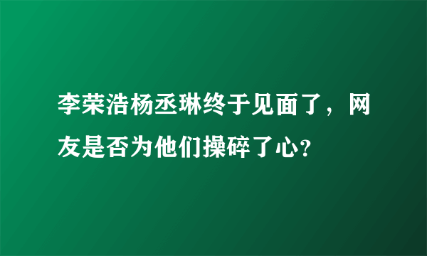 李荣浩杨丞琳终于见面了，网友是否为他们操碎了心？