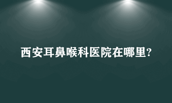 西安耳鼻喉科医院在哪里?