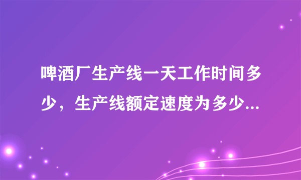 啤酒厂生产线一天工作时间多少，生产线额定速度为多少，谢谢？