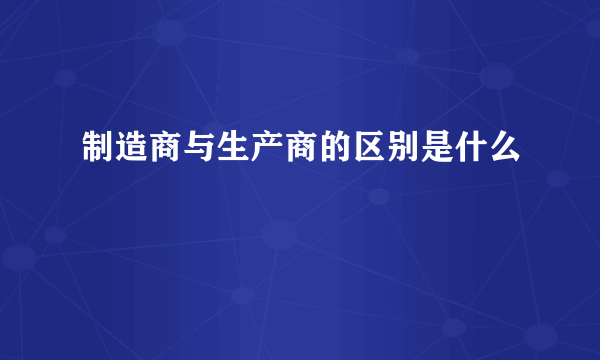 制造商与生产商的区别是什么