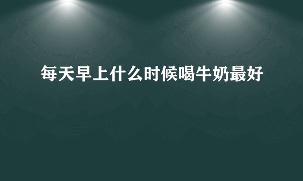 每天早上什么时候喝牛奶最好