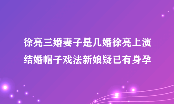 徐亮三婚妻子是几婚徐亮上演结婚帽子戏法新娘疑已有身孕