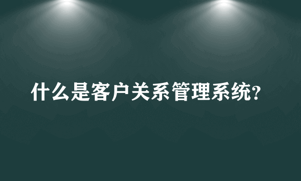 什么是客户关系管理系统？